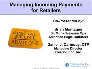 Managing Incoming Payments
       for Retailers

               Co-Presented by:

                Brian Montague
              Sr. Mgr – Treasury Ops
             American Eagle Outfitters

             Daniel J. Carmody, CTP
                Managing Director
                TreaSolution, Inc.
 