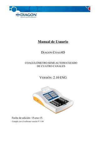 Manual de Usuario
DIAGON COAG4D
COAGULÓMETRO SEMI-AUTOMATIZADO
DE CUATRO CANALES
VERSIÓN: 2.10 ENG
Fecha de edición: 15-ene-15.
Cumple con el software versión V 1.04
 