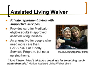 Assisted Living Waiver,[object Object],Private, apartment living with supportive services.,[object Object],Provides care for Medicaid-eligible adults in approved assisted living facilities. ,[object Object],An alternative for people who need more care than PASSPORT or Elderly Services Program, but not a nursing home.,[object Object],Marian and daughter Carol,[object Object],“I love it here.  I don’t think you could ask for something much better than this.” Marion, Assisted Living Waiver client,[object Object]