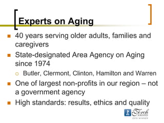 Experts on Aging,[object Object],40 years serving older adults, families and caregivers,[object Object],State-designated Area Agency on Aging since 1974,[object Object],Butler, Clermont, Clinton, Hamilton and Warren,[object Object],One of largest non-profits in our region – not a government agency,[object Object],High standards: results, ethics and quality ,[object Object]