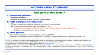 Claude EUGÈNE
ANTICOAGULATION ET CIRRHOSE
Que penser des tests ?


a) Hémostase primaire


- Numération plaquettaire


- TS (Temps de saignement) et temps d'occlusion : rarement réalisés


b) Tests classiques de coagulation


- TP (Taux de prothrombine, calculé sur le temps de prothrombine ou temps de Quick) 1)
 
- INR (International Normalized Ratio, dérivé mathématique du TP) 2)


En cas de cirrhose, mauvaise corrélation de l'INR (< 1,5) et le risque de saignement avant un geste invasif
 
Si INR élevé, le taux de fibrinogène pourrait être utile.


c) Tests globaux


- Thromboélastographie (TEG), thromboélastographie rotationnelle (ROTEM).
 
Pourraient avoir un intérêt pour savoir si une transfusion ou des dérivés sanguins sont nécessaires, actuellement non validés 3) 4)


................................................................................................................................................................................................


1) Le TP est la mesure du temps de coagulation du plasma citraté par ajout d'un excès de thromboplastine tissulaire calcique. Le test explore la voie
« extrinsèque » de la coagulation (facteur VII, X,V,II) ainsi que la conversion du fibrinogène en fibrine.


Le TP fait partie du score pronostique de Child-Pugh (calculable sur lillemodel.com).
 
2) L'INR entre dans le score pronostique MELD (Model for End stage Liver Disease) avec la bilirubine et la créatinine (calculable sur lillemodel.com).


3) O'Leary JG, Greenberg CS, Patton HM et al. AGA Clinical Practice Update: Coagulation in cirrhosis. Gastroenterology 2019;157:34-43. (Accès libre
sur internet);


10
 