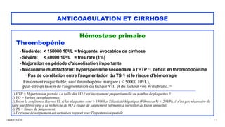 Claude EUGÈNE
ANTICOAGULATION ET CIRRHOSE
Hémostase primaire


Thrombopénie


- Modérée: < 150000 109/L = fréquente, évocatrice de cirrhose


- Sévère: < 40000 109/L = très rare (1%)
 
- Majoration en période d'alcoolisation importante


- Mécanisme multifactoriel: hyperspénisme secondaire à l'HTP 1), déficit en thrombopoïétine
 
- Pas de corrélation entre l'augmentation du TS 4) et le risque d'hémorragie


Finalement risque faible, sauf thrombopénie marquée ( < 50000 109/L),
 
peut-être en raison de l'augmentation du facteur VIII et du facteur von Willebrand. 5)


.................................................................................................................................................................................................................................................................


1) HTP = Hypertension portale. La taille des VO 2) est inversement proportionnelle au nombre de plaquettes 3)
 
2) VO = Varices oesophagiennes.


3) Selon la conférence Baveno VI, si les plaquettes sont > 15000 et l'élasticité hépatique (Fibroscan*) < 20 kPa, il n'est pas nécessaire de
faire une fibroscopie à la recherche de VO à risque de saignement (éléments à surveiller de façon annuelle).


4) TS = Temps de Saignement.
 
5) Le risque de saignement est surtout en rapport avec l'hypertension portale.
11
 