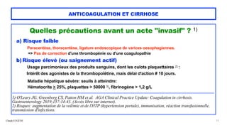 Claude EUGÈNE
ANTICOAGULATION ET CIRRHOSE
Quelles précautions avant un acte "invasif" ? 1)


a) Risque faible


Paracentèse, thoracentèse, ligature endoscopique de varices oesophagiennes.


=> Pas de correction d'une thrombopénie ou d'une coagulopathie


b) Risque élevé (ou saignement actif)


Usage parcimonieux des produits sanguins, dont les culots plaquettaires 2) :


Intérêt des agonistes de la thrombopoïétine, mais délai d'action # 10 jours.


 
Maladie hépatique sévère: seuils à atteindre:
 
Hématocrite > 25%, plaquettes > 50000 3), fibrinogène > 1,2 g/L


.....................................................................................................................................................................................................................................................


1) O'Leary JG, Greenberg CS, Patton HM et al. AGA Clinical Practice Update: Coagulation in cirrhosis.
Gastroenterology 2019;157:34-43. (Accès libre sur internet).


2) Risques: augmentation de la volémie et de l'HTP (hypertension portale), immunisation, réaction transfusionnelle,
transmission d'infections.
12
 