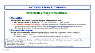 Claude EUGÈNE
ANTICOAGULATION ET CIRRHOSE
Traitements à visée hémostatique 1)


(1/3)


1) Plaquettes
 
La correction > 50000/ml 2) diminue le risque de saignement, mais:


- NON pour paracentèse ou ligature de VO 3) , sauf créatininémie > 25 mg/L ou sepsis.
 
- OUI si chirurgie ou endoscopie à risque (ablation de gros polypes) => concentrés plaquettaire (> 1 seule unité)


 
Si programmation possible (environ 10 jours) : usage des agonistes de la thrombopoïétine sans doute préférable.
 
Mais risque de favoriser une thrombose porte (cas décrits avec l'eltrombopag / Revolade*) 4)


2) Plasma frais congelé


Usage non recommandé (Maladie hépatique aiguë, chronique, saignement par rupture de VO)


. Peu efficace à la dose de 10 ml/kg.


. Si volume suffisant (1-2 L) => risque de majoration de l'hypertension portale et de rupture de VO


................................................................................................................................................................................................


1) Simonetto DA, Singal AK, Garcia-Tsao G et al. ACG Clinical Guideline: Disorders of the hepatic and mesenteric circulation. Am J
Gastroenterol 2020;115:18-40.
 
2) In vitro: plaquettes > 50000/ml => production correcte de thrombine.


3) VO = Varices Oesophagiennes.
 
4) L'avatrombopag et le lusotrombopag (actuellement non commercialisés en France) n'auraient pas cet inconvénient.
13
 