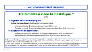 Claude EUGÈNE
ANTICOAGULATION ET CIRRHOSE
Traitements à visée hémostatique 1)


(2/3)


3) Agents anti-fibrinolytiques


Acide tranexamique / Acide epsilon aminocaproïque


. Uniquement en cas de saignement associé à une fibrinolyse.
 
. Attention en cas de thrombose pré-existante, comme une thrombose de la veine porte.


4) Facteur VII recombinant


. Hémorragie réfractaire par rupture de varices oesophagiennes: non recommandé 2)
 
Succès aléatoire (cirrhose avancée et saignement actif), effets secondaires, prix.


.....................................................................................................................................


1) Simonetto DA, Singal AK, Garcia-Tsao G et al. ACG Clinical Guideline: Disorders of the hepatic and mesenteric
circulation. Am J Gastroenterol 2020;115:18-40.


2) Sozio MS, Chalasani N. Activated recombinant factor VIIa should not be used in patients with refractory variceal bleeding:
it is mostly ineffective, is expensive, and may rarely cause serious adverse events. Hepatology 2014;60:1786-1788.
 
14
 