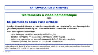 Claude EUGÈNE
ANTICOAGULATION ET CIRRHOSE
Traitements à visée hémostatique


(3/3)


Saignement au cours d'une cirrhose


Un algorithme de traitement en fonction en particulier des résultats d'un test de coagulation
global est proposé dans la figure 2 d'un article récent consultable sur internet 1).


Il est envisagé successivement


- hyperfibrinolyse => acide tranexamique (20-25 mg/kg)
 
- déficit en fibrinogène => concentré de fibrinogène (30-60 mg/kg)


- facteurs de coagulation => plasma frais congelé (2-3;4-5;6-8, selon résultats)
 
- plaquettes (nombre, fonction) => 1-2 concentrés plaquettaires


.............................................................................................................................................


1) Premkumar M, Sarin SK. Current concepts in coagulation profile in cirrhosis and acute-on-chronic liver failure.
Clin Liver Dis 2020;16:158-167. (Accès libre sur internet)


15
 