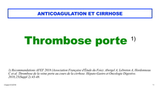 Claude EUGÈNE
ANTICOAGULATION ET CIRRHOSE
Thrombose porte 1)


1) Recommandations AFEF 2018 (Association Française d'Étude du Foie). Abergel A, Lebreton A, Hordonneau
C et al. Thrombose de la veine porte au cours de la cirrhose. Hépato-Gastro et Oncologie Digestive.
2018;25(Suppl 2):43-48.
18
 