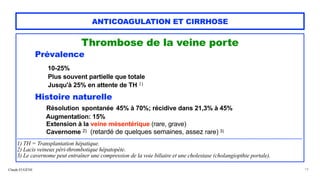 Claude EUGÈNE
ANTICOAGULATION ET CIRRHOSE
Thrombose de la veine porte


Prévalence


10-25%


Plus souvent partielle que totale
 
Jusqu'à 25% en attente de TH 1)


Histoire naturelle


Résolution spontanée 45% à 70%; récidive dans 21,3% à 45%
 
Augmentation: 15%
 
Extension à la veine mésentérique (rare, grave)


Cavernome 2) (retardé de quelques semaines, assez rare) 3)


..........................................................................................................................................................................................................................................................................................


1) TH = Transplantation hépatique.


2) Lacis veineux péri-thrombotique hépatopète.


3) Le cavernome peut entraîner une compression de la voie biliaire et une cholestase (cholangiopthie portale).


19
 