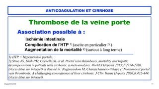 Claude EUGÈNE
ANTICOAGULATION ET CIRRHOSE
Thrombose de la veine porte


Association possible à :


Ischémie intestinale


Complication de l'HTP 1) (ascite en particulier 2) )
 
Augmentation de la mortalité 2) (surtout à long terme)


...............................................................................................................................................................................................


1) HTP = Hypertension portale.


2) Stine JG, Shah PM, Cornella SL et al. Portal vein thrombosis, mortality and hepatic
decompensation in patients with cirrhosis: a meta-analysis. World J Hepatol 2015;7:2774-2780.
(Accès libre sur internet) et discuté in: Rugivarodom M, Charatcharoenwitthaya P. Nontumoral portal
vein thrombosis: A challenging consequence of liver cirrhosis. J Clin Transl Hepatol 2020;8:432-444.
(Accès libre sur internet).
20
 