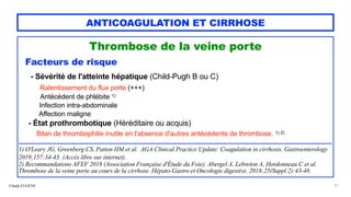 Claude EUGÈNE
ANTICOAGULATION ET CIRRHOSE
Thrombose de la veine porte


Facteurs de risque


- Sévérité de l'atteinte hépatique (Child-Pugh B ou C)
 
Ralentissement du flux porte (+++)


Antécédent de phlébite 1)


Infection intra-abdominale


Affection maligne


- État prothrombotique (Héréditaire ou acquis)


Bilan de thrombophilie inutile en l'absence d'autres antécédents de thrombose. 1) 2)


......................................................................................................................................................................................................


1) O'Leary JG, Greenberg CS, Patton HM et al. AGA Clinical Practice Update: Coagulation in cirrhosis. Gastroenterology
2019;157:34-43. (Accès libre sur internet).


2) Recommandations AFEF 2018 (Association Française d'Étude du Foie). Abergel A, Lebreton A, Hordonneau C et al.
Thrombose de la veine porte au cours de la cirrhose. Hépato-Gastro et Oncologie digestive. 2018;25(Suppl 2):43-48.


21
 