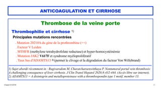 Claude EUGÈNE
ANTICOAGULATION ET CIRRHOSE
Thrombose de la veine porte


Thrombophilie et cirrhose 1)


Principales mutations rencontrées


. Mutation 20210A du gène de la prothrombine (++)


. Facteur V Leiden


. MTHFR (methylene tetrahydrofolate reductase) et hyper-homocystéinémie


. Mutation JAK2 V617F et syndrome myéloprolifératif


. Taux bas d'ADAMTS13 2) (permet le clivage et la dégradation du facteur Von Willebrand)
 
 
.....................................................................................................................................................................


1) Sujet abordé récemment in : Rugivarodom M, Charatcharoenwitthaya P. Nontumoral portal vein thrombosis:
A challenging consequence of liver cirrhosis. J Clin Transl Hepatol 2020;8:432-444. (Accès libre sur internet).
 
2) ADAMTS13 = A disintegrin and metalloproteinase with a thrombospondin type 1 motif, member 13.
 
22
 