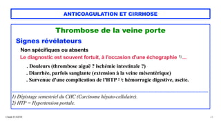 Claude EUGÈNE
ANTICOAGULATION ET CIRRHOSE
Thrombose de la veine porte


Signes révélateurs


Non spécifiques ou absents


Le diagnostic est souvent fortuit, à l'occasion d'une échographie 1) ...


 
. Douleurs (thrombose aiguë ? ischémie intestinale ?)


. Diarrhée, parfois sanglante (extension à la veine mésentérique)


. Survenue d'une complication de l'HTP 2 ): hémorragie digestive, ascite.


..........................................................................................................................................................................................


1) Dépistage semestriel du CHC (Carcinome hépato-cellulaire).
 
2) HTP = Hypertension portale.


23
 