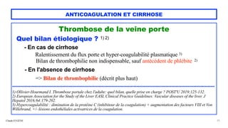Claude EUGÈNE
ANTICOAGULATION ET CIRRHOSE
Thrombose de la veine porte


Quel bilan étiologique ? 1) 2)


- En cas de cirrhose


Ralentissement du flux porte et hyper-coagulabilité plasmatique 3)
 
Bilan de thrombophilie non indispensable, sauf antécédent de phlébite 2)


- En l'absence de cirrhose


=> Bilan de thrombophilie (décrit plus haut)


.................................................................................................................................................


1) Ollivier-Hourmand I. Thrombose portale chez l'adulte: quel bilan, quelle prise en charge ? POST'U 2019;125-132.


2) European Association for the Study of the Liver EASL Clinical Practice Guidelines: Vascular diseases of the liver. J
Hepatol 2016;64:179-202.


3) Hypercoagulabilité : diminution de la protéine C (inhibiteur de la coagulation) + augmentation des facteurs VIII et Von
Willebrand, +/- lésions endothéliales activatrices de la coagulation.


25
 