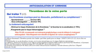 Claude EUGÈNE
ANTICOAGULATION ET CIRRHOSE
Thrombose de la veine porte


Qui traiter ? (1/2)


Une thrombose cruorique peut se dissoudre, partiellement ou complètement 1)
 
. Spontanément : ............ Environ 40%


. Sous anticoagulant : .... Environ 70%


Le traitement anticoagulant


. Diminue le risque d'extension de la thrombose 2) et favorise la re-canalisation (> 70%)


. N'augmente pas le risque hémorragique 3)


 
Mais l'EASL recommande un traitement prophylactique avant de débuter le traitement
 
anticoagulant: bêta-bloquants non sélectifs ou ligature de varices oeosphagiennes 4)


...................................................................................................................................................


1) Ollivier-Hourmand I. Thrombose portale chez l'adulte: quel bilan, quelle prise en charge ? POST'U 2019;125-132. (Accès libre sur
internet).
 
2) En particulier, en cas de thrombose récente, vers la veine mésentérique avec le risque d'infarctus mésentérique.


3) Loffredo L, Pastori D, Farcomeni A et al. Effects of Anticoagulants in Patients With Cirrhosis and Portal Vein Thrombosis: A Systematic
Review and Meta-analysis. Gastroenterology 2017;153:480-487. (Accès libre sur internet).


4) European Association for the Study of the Liver EASL Clinical Practice Guidelines: Vascular diseases of the liver. J Hepatol
2016;64:179-202.
 
26
 