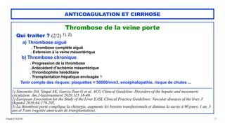 Claude EUGÈNE
ANTICOAGULATION ET CIRRHOSE
Thrombose de la veine porte


Qui traiter ? (2/2) 1), 2)


a) Thrombose aiguë


. Thrombose complète aiguë
 
. Extension à la veine mésentérique


b) Thrombose chronique


. Progression de la thrombose


. Antécédent d'ischémie mésentérique


. Thrombophilie héréditaire
 
. Transplantation hépatique envisagée 3)


 
Tenir compte des risques: plaquettes < 50000/mm3, encéphalopathie, risque de chutes ...


............................................................................................................................................................................................


1) Simonetto DA, Singal AK, Garcia-Tsao G et al. ACG Clinical Guideline: Disorders of the hepatic and mesenteric
circulation. Am J Gastroenterol 2020;115:18-40.
 
2) European Association for the Study of the Liver EASL Clinical Practice Guidelines: Vascular diseases of the liver. J
Hepatol 2016;64:179-202.
 
3) La thrombose porte complique la chirurgie, augmente les besoins transfusionnels et diminue la survie à 90 jours, 1 an, 3
ans et 5 ans (registre américain de transplantation).


27
 