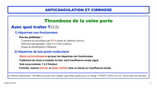 Claude EUGÈNE
ANTICOAGULATION ET CIRRHOSE
Thrombose de la veine porte


Avec quoi traiter ? (1/2)


1) Héparines non fractionnées


Pas les préférées 1)
 
. Contrainte de surveillance par TCA (temps de céphaline activée)
 
. Efficacité (non garantie) : entre 2 et 3 fois le témoin.
 
. Risque de thrombopénie à l'héparine


2) Héparines de bas poids moléculaire
 
Moins de thrombopénie qu'avec les héparines non fractionnées.
 
Traitement de choix si maladie du foie, sauf insuffisance rénale aiguë
 
Voie sous-cutanée, 1 à 2 fois/jour


Contrôle: mesure anti-Xa, si poids extrême (bas ou élevé) ou insuffisance rénale.


......................................................................................................................................................................


1) Ollivier-Hourmand I. Thrombose portale chez l'adulte: quel bilan, quelle prise en charge ? POST'U 2019;125-132. (Accès libre sur internet).
28
 