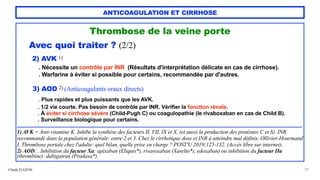 Claude EUGÈNE
ANTICOAGULATION ET CIRRHOSE
Thrombose de la veine porte


Avec quoi traiter ? (2/2)


2) AVK 1)


. Nécessite un contrôle par INR (Résultats d'interprétation délicate en cas de cirrhose).


. Warfarine à éviter si possible pour certains, recommandée par d'autres.


3) AOD 2) (Anticoagulants oraux directs)


. Plus rapides et plus puissants que les AVK.


. 1/2 vie courte. Pas besoin de contrôle par INR. Vérifier la fonction rénale.
 
. À éviter si cirrhose sévère (Child-Pugh C) ou coagulopathie (le rivaboxaban en cas de Child B).


. Surveillance biologique pour certains.


..................................................................................................................................................................................................................


1) AVK = Anti-vitamine K. Inhibe la synthèse des facteurs II, VII, IX et X, (et aussi la production des protéines C et S). INR
recommandé dans la population générale: entre 2 et 3. Chez le cirrhotique dose et INR à atteindre mal définis. Ollivier-Hourmand
I. Thrombose portale chez l'adulte: quel bilan, quelle prise en charge ? POST'U 2019;125-132. (Accès libre sur internet).


2) AOD: . Inhibition du facteur Xa: apixaban (Eliquis*), rivaroxaban (Xarelto*), edoxaban) ou inhibition du facteur IIa
(thrombine): dabigatran (Pradaxa*).


29
 