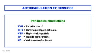 Claude EUGÈNE
ANTICOAGULATION ET CIRRHOSE
Principales abréviations


AVK = Anti-vitamine K


CHC = Carcinome hépato-cellulaire


HTP = Hypertension portale


TP = Taux de prothrombine


VO = Varices oesophagiennes


3
 
