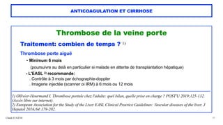 Claude EUGÈNE
ANTICOAGULATION ET CIRRHOSE
Thrombose de la veine porte
 
Traitement: combien de temps ? 1)


Thrombose porte aiguë


- Minimum 6 mois
 
(poursuivre au delà en particulier si malade en attente de transplantation hépatique)


- L'EASL 2) recommande:
 
. Contrôle à 3 mois par échographie-doppler
 
. Imagerie injectée (scanner oi IRM) à 6 mois ou 12 mois


..................................................................................................................................................................................................................


1) Ollivier-Hourmand I. Thrombose portale chez l'adulte: quel bilan, quelle prise en charge ? POST'U 2019;125-132.
(Accès libre sur internet).


2) European Association for the Study of the Liver EASL Clinical Practice Guidelines: Vascular diseases of the liver. J
Hepatol 2016;64:179-202.


30
 