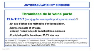 Claude EUGÈNE
ANTICOAGULATION ET CIRRHOSE
Thrombose de la veine porte


Et le TIPS ? (transjugular intrahepatic portosytemic shunt) 1)




. En cas d'échec des méthodes d'anticoagulation.


. Semble faisable et efficace,
 
avec un risque faible de complications majeures


 
. Encéphalopathie hépatique: 25,3% des cas


....................................................................................................................................
 
1) Valentin N, Korrapati P, Constantino J et al. The role of transjugular intrahepatic
portosystemic shunt in the management of portal vein thrombosis: a systematic review and meta-
analysis. Eur J Gastroenterol Hepatol 2018;30:1187-1193.


31
 