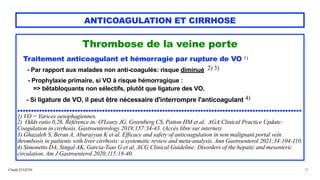 Claude EUGÈNE
ANTICOAGULATION ET CIRRHOSE
Thrombose de la veine porte


Traitement anticoagulant et hémorragie par rupture de VO 1)


- Par rapport aux malades non anti-coagulés: risque diminué 2) 3)
 
- Prophylaxie primaire, si VO à risque hémorragique :
 
=> bêtabloquants non sélectifs, plutôt que ligature des VO.


 
- Si ligature de VO, il peut être nécessaire d'interrompre l'anticoagulant 4)


........................................................................................................


1) VO = Varices oesophagiennes.


2) Odds ratio 0,26. Référence in: O'Leary JG, Greenberg CS, Patton HM et al. AGA Clinical Practice Update:
Coagulation in cirrhosis. Gastroenterology 2019;157:34-43. (Accès libre sur internet)
 
3) Ghazaleh S, Beran A, Aburayyan K et al. Efficacy and safety of anticoagulation in non malignant portal vein
thrombosis in paitients with liver cirrhosis: a systematic review and meta-analysis. Ann Gastroenterol 2021;34:104-110.
 
4) Simonetto DA, Singal AK, Garcia-Tsao G et al. ACG Clinical Guideline: Disorders of the hepatic and mesenteric
circulation. Am J Gastroenterol 2020;115:18-40.


32
 
