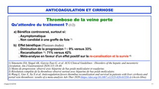 Claude EUGÈNE
ANTICOAGULATION ET CIRRHOSE
Thrombose de la veine porte


Qu'attendre du traitement ? (1/2)






a) Bénéfice controversé, surtout si:


. Asymptomatique
 
. Non candidat à une greffe de foie 1)
 
b) Effet bénéfique (Plusieurs études)


. Diminution de la progression 2) : 9% versus 33%


. Recanalisation 3): 71% versus 42%
 
. Méta-analyse en faveur d'un effet positif sur la re-canalisation et la survie 4)


....................................................................................................................................................................................


1) Simonetto DA, Singal AK, Garcia-Tsao G. et al. ACG Clinical Guidelines : Disorders of the hepatic and mesenteric
circulation. Am J Gastroenterol 2020;115:18-40.
 
2) Moins de progression: observé avec héparine de bas poids moléculaire et waefarine.


3) Résolution complète de la thrombose observé surtout avec héparine de bas poids moléculaire.


4) Wang L, Guo X, Xu X et al. Anticoagulation favors thrombus recanalization and survival in patients with liver cirrhosis and
portal vein thrombosis: results of a meta-analysis Adv Ther 2020 (https://doi.org/10.1007:s12325-020-01550-4) (Accès libre)


33
 