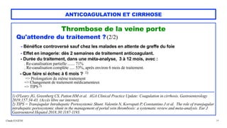 Claude EUGÈNE
ANTICOAGULATION ET CIRRHOSE
Thrombose de la veine porte


Qu'attendre du traitement ?(2/2)




- Bénéfice controversé sauf chez les malades en attente de greffe du foie


- Effet en imagerie: dès 2 semaines de traitement anticoagulant.


- Durée du traitement, dans une méta-analyse, 3 à 12 mois, avec :


. Re-canalisation partielle ....... 71%
 
. Re-canalisation complète ..... 53%, après environ 6 mois de traitement.


- Que faire si échec à 6 mois ? 1)


=> Prolongation du même traitement


=> Changement de traitement médicamenteux


=> TIPS 2)


....................................................................................................................................................................................


1) O'Leary JG, Greenberg CS, Patton HM et al. AGA Clinical Practice Update: Coagulation in cirrhosis. Gastroenterology
2019;157:34-43. (Accès libre sur internet).


2) TIPS = Transjugular Intrahepatic Portosystemic Shunt. Valentin N, Korrapati P, Constantino J et al. The role of transjugular
intrahepatic portosystemic shunt in the management of portal vein thrombosis: a systematic review and meta-analysis. Eur J
Gastroenterol Hepatol 2018;30:1187-1193.


34
 