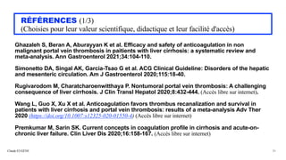 Claude EUGÈNE
RÉFÉRENCES (1/3)


(Choisies pour leur valeur scientifique, didactique et leur facilité d'accès)
Ghazaleh S, Beran A, Aburayyan K et al. Efficacy and safety of anticoagulation in non
malignant portal vein thrombosis in paitients with liver cirrhosis: a systematic review and
meta-analysis. Ann Gastroenterol 2021;34:104-110.


Simonetto DA, Singal AK, Garcia-Tsao G et al. ACG Clinical Guideline: Disorders of the hepatic
and mesenteric circulation. Am J Gastroenterol 2020;115:18-40.


Rugivarodom M, Charatcharoenwitthaya P. Nontumoral portal vein thrombosis: A challenging
consequence of liver cirrhosis. J Clin Transl Hepatol 2020;8:432-444. (Accès libre sur internet).


Wang L, Guo X, Xu X et al. Anticoagulation favors thrombus recanalization and survival in
patients with liver cirrhosis and portal vein thrombosis: results of a meta-analysis Adv Ther
2020 (https://doi.org/10.1007:s12325-020-01550-4) (Accès libre sur internet)


Premkumar M, Sarin SK. Current concepts in coagulation profile in cirrhosis and acute-on-
chronic liver failure. Clin Liver Dis 2020;16:158-167. (Accès libre sur internet)


36
 