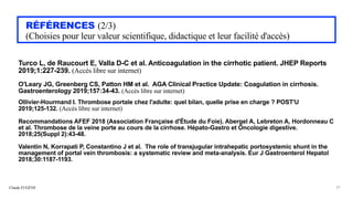 Claude EUGÈNE
RÉFÉRENCES (2/3)


(Choisies pour leur valeur scientifique, didactique et leur facilité d'accès)
Turco L, de Raucourt E, Valla D-C et al. Anticoagulation in the cirrhotic patient. JHEP Reports
2019;1:227-239. (Accès libre sur internet)


O'Leary JG, Greenberg CS, Patton HM et al. AGA Clinical Practice Update: Coagulation in cirrhosis.
Gastroenterology 2019;157:34-43. (Accès libre sur internet)


Ollivier-Hourmand I. Thrombose portale chez l'adulte: quel bilan, quelle prise en charge ? POST'U
2019;125-132. (Accès libre sur internet)


Recommandations AFEF 2018 (Association Française d'Étude du Foie). Abergel A, Lebreton A, Hordonneau C
et al. Thrombose de la veine porte au cours de la cirrhose. Hépato-Gastro et Oncologie digestive.
2018;25(Suppl 2):43-48.


Valentin N, Korrapati P, Constantino J et al. The role of transjugular intrahepatic portosystemic shunt in the
management of portal vein thrombosis: a systematic review and meta-analysis. Eur J Gastroenterol Hepatol
2018;30:1187-1193.


37
 
