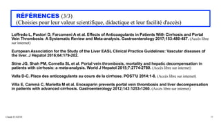 Claude EUGÈNE
RÉFÉRENCES (3/3)


(Choisies pour leur valeur scientifique, didactique et leur facilité d'accès)
Loffredo L, Pastori D, Farcomeni A et al. Effects of Anticoagulants in Patients With Cirrhosis and Portal
Vein Thrombosis: A Systematic Review and Meta-analysis. Gastroenterology 2017;153:480-487. (Accès libre
sur internet)


European Association for the Study of the Liver EASL Clinical Practice Guidelines: Vascular diseases of
the liver. J Hepatol 2016;64:179-202.


Stine JG, Shah PM, Cornella SL et al. Portal vein thrombosis, mortality and hepatic decompensation in
patients with cirrhosis: a meta-analysis. World J Hepatol 2015;7:2774-2780. (Accès libre sur internet)


Valla D-C. Place des anticoagulants au cours de la cirrhose. POST'U 2014:1-8. (Accès libre sur internet)


Villa E, Cammà C, Marietta M et al. Enoxaparin prevents portal vein thrombosis and liver decompensation
in patients with advanced cirrhosis. Gastroenterology 2012;143:1253-1260. (Accès libre sur internet)


38
 