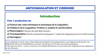 Claude EUGÈNE
ANTICOAGULATION ET CIRRHOSE
Introduction


Foie = production de


a) Facteurs des voies intrinsèque et extrinséque de la coagulation.


b) Inhibiteurs de la coagulation: Protéine C, protéine S, anti-thrombine


c) Plasminogène (Clairance des précédents facteurs)


d) Thrombopoïétine (Stimule la production de plaquettes 1) à partir des mégacaryocytes de la moëlle osseuse)


e) Fibrinogène 2)


.......................................................................................................................................................................


1) Les plaquettes sont la source d'une hémostase primaire (clou plaquettaire) sous l'impulsion du facteur von
Willebrand, dérivé de l'endothélium vasculaire. Ce facteur est clivé par une enzyme hépatique.


2) Des taux très bas (< 1 g/L) se voient en cas d'hyper-fibrinolyse et s'associent à des saignements des muqueuses
ou des blessures.


4
 
