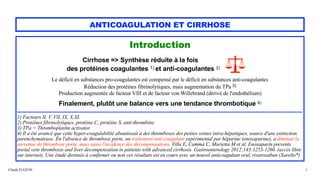 Claude EUGÈNE
ANTICOAGULATION ET CIRRHOSE
Introduction


Cirrhose => Synthèse réduite à la fois


des protéines coagulantes 1) et anti-coagulantes 2)


Le déficit en substances pro-coagulantes est compensé par le déficit en substances anti-coagulantes


Réduction des protéines fibrinolytiques, mais augmentation du TPa 3)


Production augmentée de facteur VIII et de facteur von Willebrand (dérivé de l'endothélium)


Finalement, plutôt une balance vers une tendance thrombotique 4)


........................................................................................................................................................................................


1) Facteurs II, V, VII, IX, X,XI.


2) Protéines fibrinolytiques, protéine C, protéine S, anti-thrombine


3) TPa = Thromboplastin activator.


4) Il a été avancé que cette hyper-coagulabilité aboutissait à des thromboses des petites veines intra-hépatiques, source d'une extinction
parenchymateuse. Èn l'absence de thrombose porte, un traitement anti-coagulant expérimental par héparine (enoxaparine), a diminué la
survenue de thrombose porte, mais aussi l'incidence des décompensations. Villa E, Cammà C, Marietta M et al. Enoxaparin prevents
portal vein thrombosis and liver decompensation in patients with advanced cirrhosis. Gastroenterology 2012;143:1253-1260. (accès libre
sur internet). Une étude destinée à confirmer ou non ces résultats est en cours avec un nouvel anticoagulant oral, rivaroxaban (Xarelto*)
6
 
