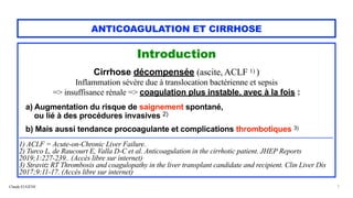 Claude EUGÈNE
ANTICOAGULATION ET CIRRHOSE
Introduction


Cirrhose décompensée (ascite, ACLF 1) )


Inflammation sévère due à translocation bactérienne et sepsis


=> insuffisance rénale => coagulation plus instable, avec à la fois :


a) Augmentation du risque de saignement spontané,


ou lié à des procédures invasives 2)


 
b) Mais aussi tendance procoagulante et complications thrombotiques 3)


....................................................................................................................................................................................................................................


1) ACLF = Acute-on-Chronic Liver Failure.


2) Turco L, de Raucourt E, Valla D-C et al. Anticoagulation in the cirrhotic patient. JHEP Reports
2019;1:227-239.. (Accès libre sur internet).


3) Stravitz RT Thrombosis and coagulopathy in the liver transplant candidate and recipient. Clin Liver Dis
2017;9:11-17. (Accès libre sur internet).


7
 