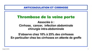 Claude EUGÈNE
ANTICOAGULATION ET CIRRHOSE
Thrombose de la veine porte


Associée à :


Cirrhose, cancer, infection abdominale


chirurgie intra-abdominale


S'observe chez 10% à 25% des cirrhoses


En particulier chez les cirrhoses en attente de greffe


8
 