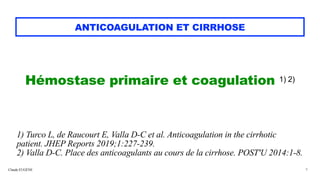 Claude EUGÈNE
ANTICOAGULATION ET CIRRHOSE
Hémostase primaire et coagulation 1) 2)


1) Turco L, de Raucourt E, Valla D-C et al. Anticoagulation in the cirrhotic
patient. JHEP Reports 2019;1:227-239.


2) Valla D-C. Place des anticoagulants au cours de la cirrhose. POST'U 2014:1-8.
9
 