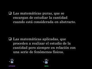  Las matemáticas puras, que se
encargan de estudiar la cantidad
cuando está considerada en abstracto.
 Las matemáticas aplicadas, que
proceden a realizar el estudio de la
cantidad pero siempre en relación con
una serie de fenómenos físicos.
 