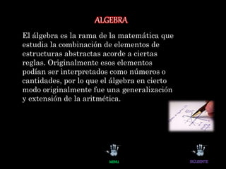 ALGEBRA
El álgebra es la rama de la matemática que
estudia la combinación de elementos de
estructuras abstractas acorde a ciertas
reglas. Originalmente esos elementos
podían ser interpretados como números o
cantidades, por lo que el álgebra en cierto
modo originalmente fue una generalización
y extensión de la aritmética.
 