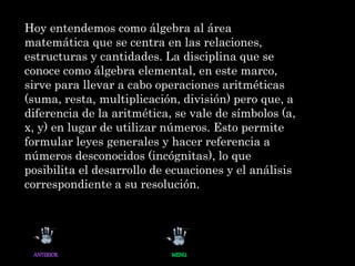 Hoy entendemos como álgebra al área
matemática que se centra en las relaciones,
estructuras y cantidades. La disciplina que se
conoce como álgebra elemental, en este marco,
sirve para llevar a cabo operaciones aritméticas
(suma, resta, multiplicación, división) pero que, a
diferencia de la aritmética, se vale de símbolos (a,
x, y) en lugar de utilizar números. Esto permite
formular leyes generales y hacer referencia a
números desconocidos (incógnitas), lo que
posibilita el desarrollo de ecuaciones y el análisis
correspondiente a su resolución.
 