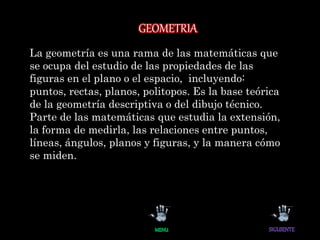 GEOMETRIA
La geometría es una rama de las matemáticas que
se ocupa del estudio de las propiedades de las
figuras en el plano o el espacio, incluyendo:
puntos, rectas, planos, politopos. Es la base teórica
de la geometría descriptiva o del dibujo técnico.
Parte de las matemáticas que estudia la extensión,
la forma de medirla, las relaciones entre puntos,
líneas, ángulos, planos y figuras, y la manera cómo
se miden.
 
