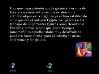 Hay que dejar patente que la geometría es una de
las ciencias más antiguas que existen en la
actualidad pues sus orígenes ya se han establecido
en lo que era el Antiguo Egipto. Así, gracias a los
trabajos de importantes figuras como Heródoto o
Euclides, hemos sabido que desde tiempos
inmemoriales aquella estaba muy desarrollada
pues era fundamental para el estudio de áreas,
volúmenes y longitudes.
 