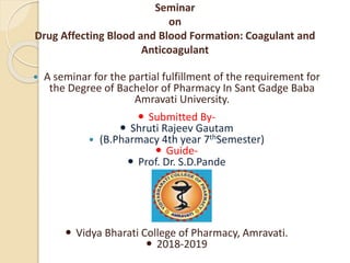 Seminar
on
Drug Affecting Blood and Blood Formation: Coagulant and
Anticoagulant
 A seminar for the partial fulfillment of the requirement for
the Degree of Bachelor of Pharmacy In Sant Gadge Baba
Amravati University.
 Submitted By-
 Shruti Rajeev Gautam
 (B.Pharmacy 4th year 7thSemester)
 Guide-
 Prof. Dr. S.D.Pande
 Vidya Bharati College of Pharmacy, Amravati.
 2018-2019
 