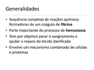 Generalidades
• Sequência complexa de reações químicas
  formadoras de um coágulo de fibrina
• Parte importante do processo de hemostasia
• Tem por objetivo parar o sangramento e
  ajudar o reparo do tecido danificado
• Envolve um mecanismo combinado de células
  e proteínas
 