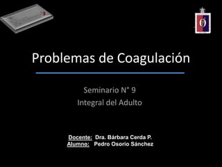 Problemas de Coagulación
Seminario N° 9
Integral del Adulto
Docente: Dra. Bárbara Cerda P.
Alumno: Pedro Osorio Sánchez
 