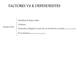 FACTORES Vit K DEPENDIENTES
Fuentes Vit K
Hortalizas de hojas verdes
Verduras
El pescado, el hígado, la carne de res, los huevos y cereales (en menores cantidades)
En el intestino (bacterias tracto intestinal inferior)
 