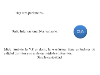 Hay otro parámetro...
INRRatio Internacional Normalizado.
Hay otro parámetro.
Mide también la V.E es decir, la warfarina, tiene estándares de
calidad distintos y se mide en unidades diferentes.
Simple curiosidad
 