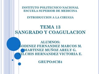INSTITUTO POLITECNICO NACIONAL
ESCUELA SUPERIOR DE MEDICINA
INTRODUCCION A LA CIRUGIA

TEMA 13
SANGRADO Y COAGULACION
ALUMNOS:
GODINEZ FERNANDEZ MARCOS M.
MARTINEZ MUÑOZ ARELY G.
VILCHIS HERNANDEZ VICTORIA E.

GRUPO:8CM4

 