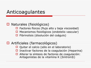 Anticoagulantes Naturales (fisiológicos) Factores físicos (flujo alto y baja viscosidad) Mecanismos fisiológicos (endotelio vascular) Fibrinolisis (disolución del coágulo) Artificiales (farmacológicos) Quitar el calcio (sólo en el laboratorio) Inactivar factores de la coagulación (Heparina) Alterar la síntesis de factores de coagulación: Antagonistas de la vitamina K ( Sintron ® ) 