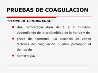 PRUEBAS DE COAGULACION TIEMPO DE HEMORRAGIA: Una hemorragia dura de 1 a 6 minutos, dependiendo de la profundidad de la herida y del grado de hiperemia. La ausencia de varios factores de coagulación pueden prolongar el tiempo de hemorragia. 