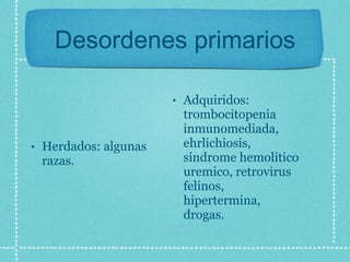 Desordenes primarios Herdados: algunas razas. Adquiridos: trombocitopenia inmunomediada, ehrlichiosis, sindrome hemolitico uremico, retrovirus felinos, hipertermina, drogas. 