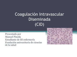 Coagulación IntravascularDiseminada (CID) Presentado por Manuel Pineda  Estudiante de III enfermería Fundación universitaria de ciencias de la salud 